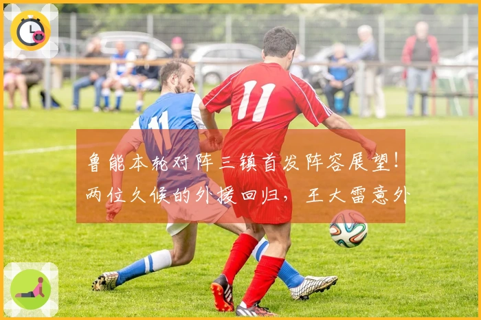 鲁能本轮对阵三镇首发阵容展望！两位久候的外援回归，王大雷意外缺席。